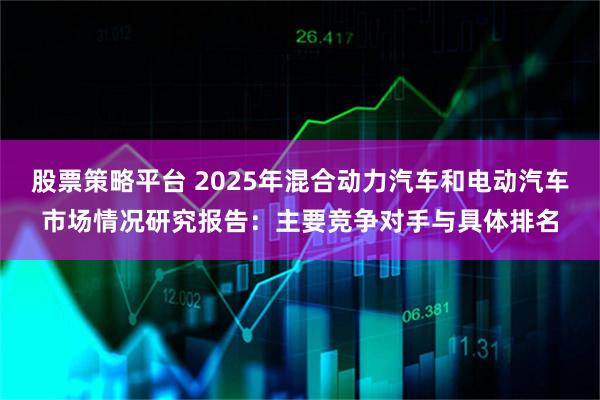 股票策略平台 2025年混合动力汽车和电动汽车市场情况研究报告：主要竞争对手与具体排名