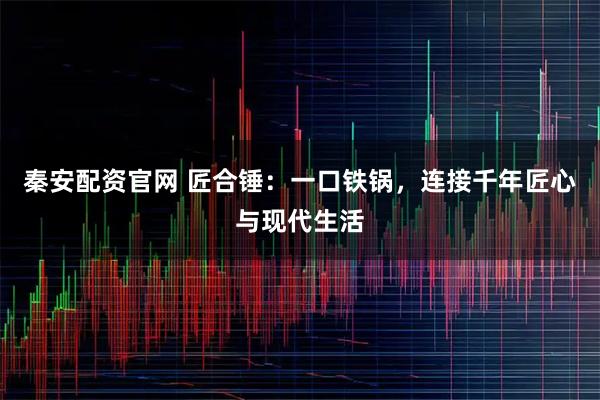 秦安配资官网 匠合锤：一口铁锅，连接千年匠心与现代生活