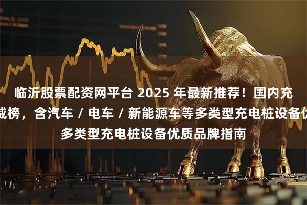 临沂股票配资网平台 2025 年最新推荐！国内充电桩厂家权威榜，含汽车 / 电车 / 新能源车等多类型充电桩设备优质品牌指南