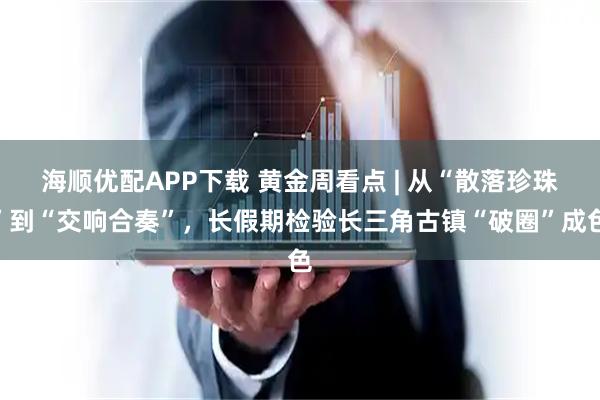 海顺优配APP下载 黄金周看点 | 从“散落珍珠”到“交响合奏”，长假期检验长三角古镇“破圈”成色