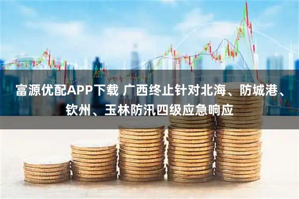 富源优配APP下载 广西终止针对北海、防城港、钦州、玉林防汛四级应急响应