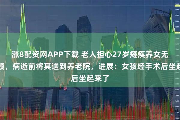 涨8配资网APP下载 老人担心27岁瘫痪养女无人照顾，病逝前将其送到养老院，进展：女孩经手术后坐起来了