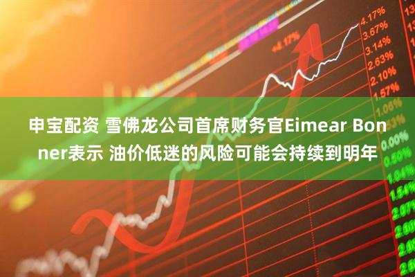 申宝配资 雪佛龙公司首席财务官Eimear Bonner表示 油价低迷的风险可能会持续到明年