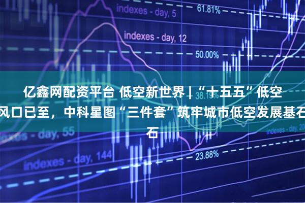 亿鑫网配资平台 低空新世界 | “十五五”低空风口已至，中科星图“三件套”筑牢城市低空发展基石