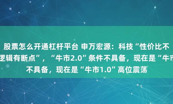股票怎么开通杠杆平台 申万宏源：科技“性价比不足”，顺周期“逻辑有断点”，“牛市2.0”条件不具备，现在是“牛市1.0”高位震荡