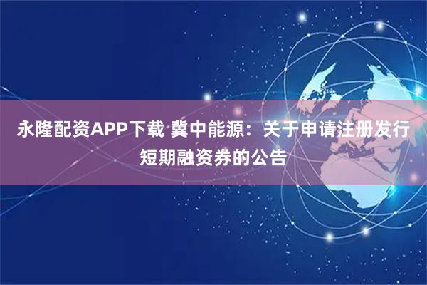 永隆配资APP下载 冀中能源：关于申请注册发行短期融资券的公告