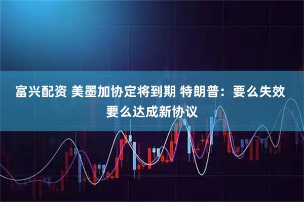 富兴配资 美墨加协定将到期 特朗普：要么失效 要么达成新协议