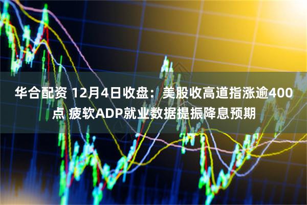 华合配资 12月4日收盘：美股收高道指涨逾400点 疲软ADP就业数据提振降息预期