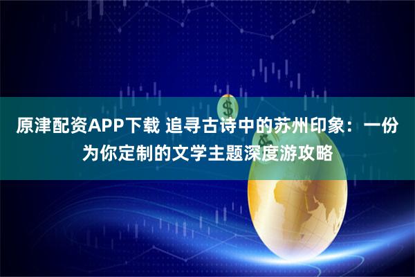 原津配资APP下载 追寻古诗中的苏州印象:一份为你定制的文学主题深度游攻略