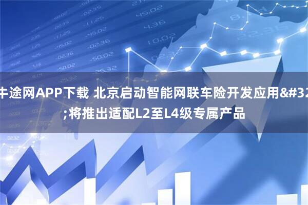 牛途网APP下载 北京启动智能网联车险开发应用 将推出适配L2至L4级专属产品