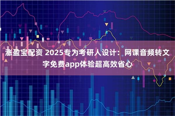 涨盈宝配资 2025专为考研人设计:网课音频转文字免费app体验超高效省心