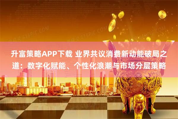升富策略APP下载 业界共议消费新动能破局之道：数字化赋能、个性化浪潮与市场分层策略