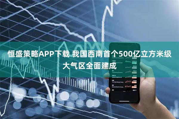 恒盛策略APP下载 我国西南首个500亿立方米级大气区全面建成