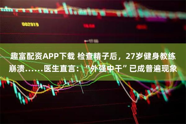 趣富配资APP下载 检查精子后，27岁健身教练崩溃……医生直言：“外强中干”已成普遍现象