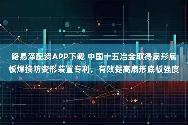 路易泽配资APP下载 中国十五冶金取得扇形底板焊接防变形装置专利，有效提高扇形底板强度