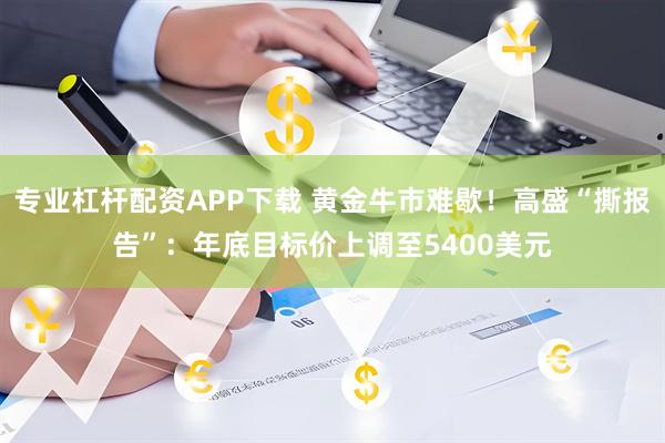 专业杠杆配资APP下载 黄金牛市难歇！高盛“撕报告”：年底目标价上调至5400美元