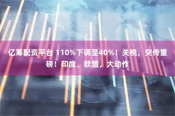 亿筹配资平台 110%下调至40%！关税，突传重磅！印度、欧盟，大动作