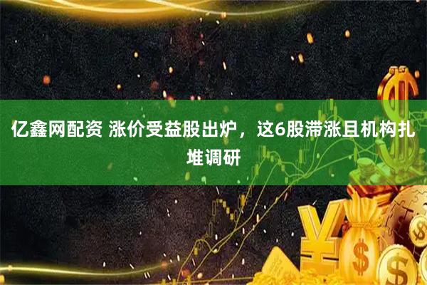 亿鑫网配资 涨价受益股出炉，这6股滞涨且机构扎堆调研