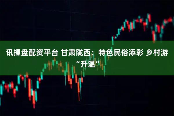 讯操盘配资平台 甘肃陇西：特色民俗添彩 乡村游“升温”
