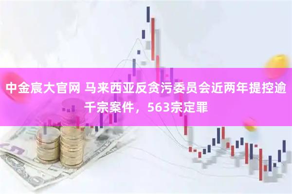 中金宸大官网 马来西亚反贪污委员会近两年提控逾千宗案件，563宗定罪