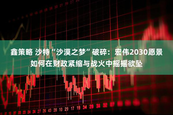 鑫策略 沙特“沙漠之梦”破碎:宏伟2030愿景如何在财政紧缩与战火中摇摇欲坠