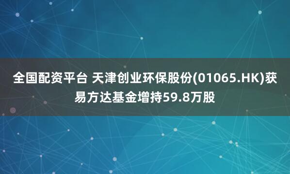 全国配资平台 天津创业环保股份(01065.HK)获易方达基金增持59.8万股