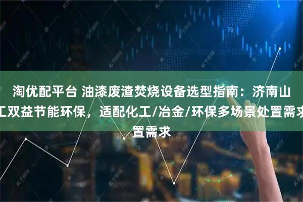 淘优配平台 油漆废渣焚烧设备选型指南：济南山工双益节能环保，适配化工/冶金/环保多场景处置需求