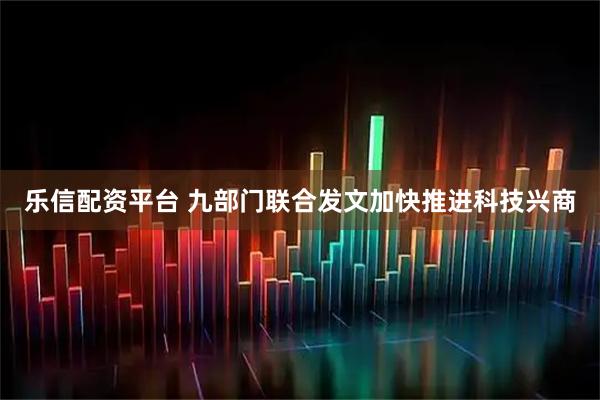 乐信配资平台 九部门联合发文加快推进科技兴商
